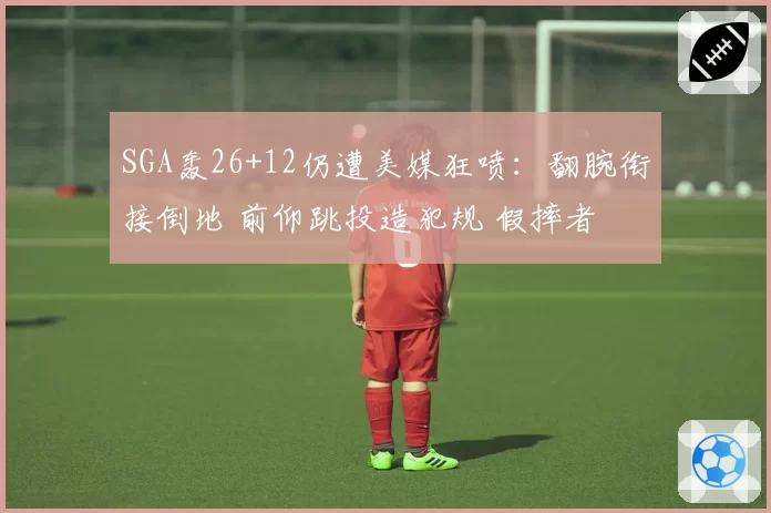 SGA轰26+12仍遭美媒狂喷：翻腕衔接倒地 前仰跳投造犯规 假摔者
