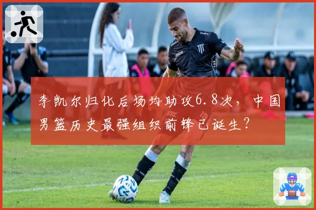 李凯尔归化后场均助攻6.8次,中国男篮历史最强组织前锋已诞生?