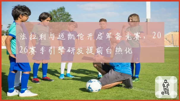 法拉利与迈凯伦开启军备竞赛，2026赛季引擎研发提前白热化
