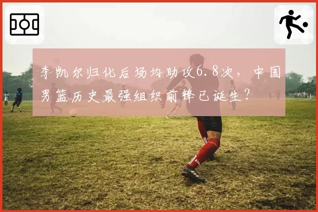 李凯尔归化后场均助攻6.8次,中国男篮历史最强组织前锋已诞生?