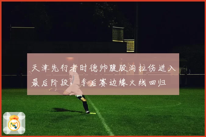天津先行者时德帅腹股沟拉伤进入最后阶段，季后赛边缘火线回归