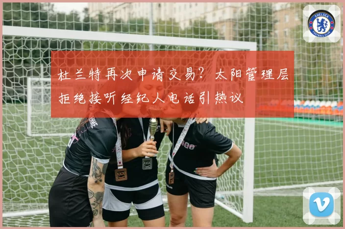 杜兰特再次申请交易？太阳管理层拒绝接听经纪人电话引热议