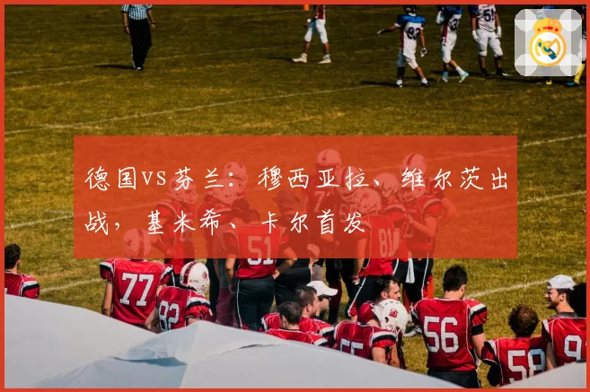德国vs芬兰:穆西亚拉、维尔茨出战,基米希、卡尔首发