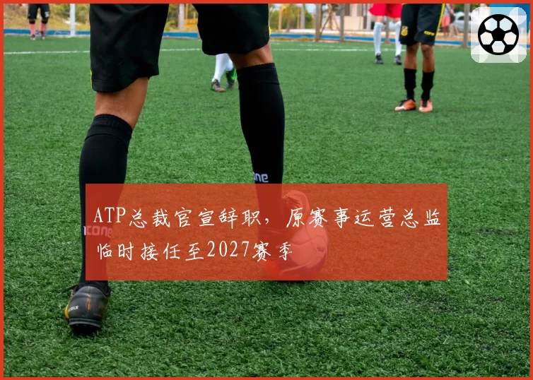 ATP总裁官宣辞职,原赛事运营总监临时接任至2027赛季