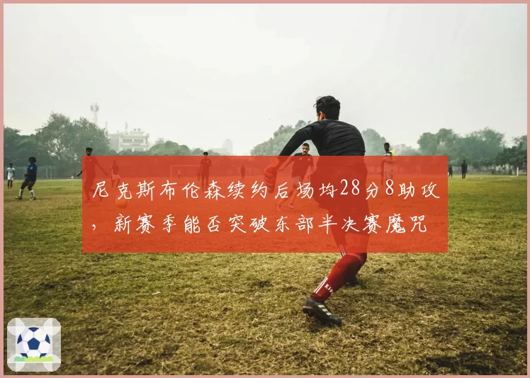 尼克斯布伦森续约后场均28分8助攻，新赛季能否突破东部半决赛魔咒？