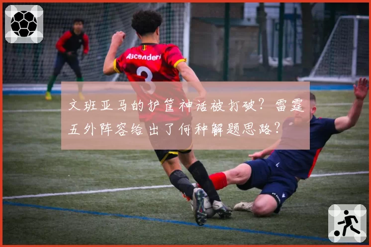 文班亚马的护筐神话被打破？雷霆五外阵容给出了何种解题思路？