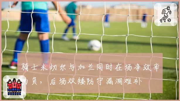 骑士米切尔与加兰同时在场净效率为负，后场双矮防守漏洞难补
