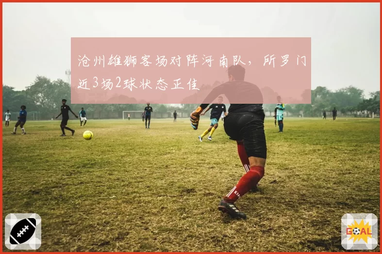 沧州雄狮客场对阵河南队，所罗门近3场2球状态正佳