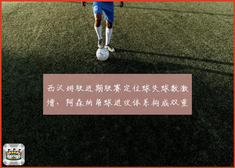 西汉姆联近期联赛定位球失球数激增，阿森纳角球进攻体系构成双重威胁